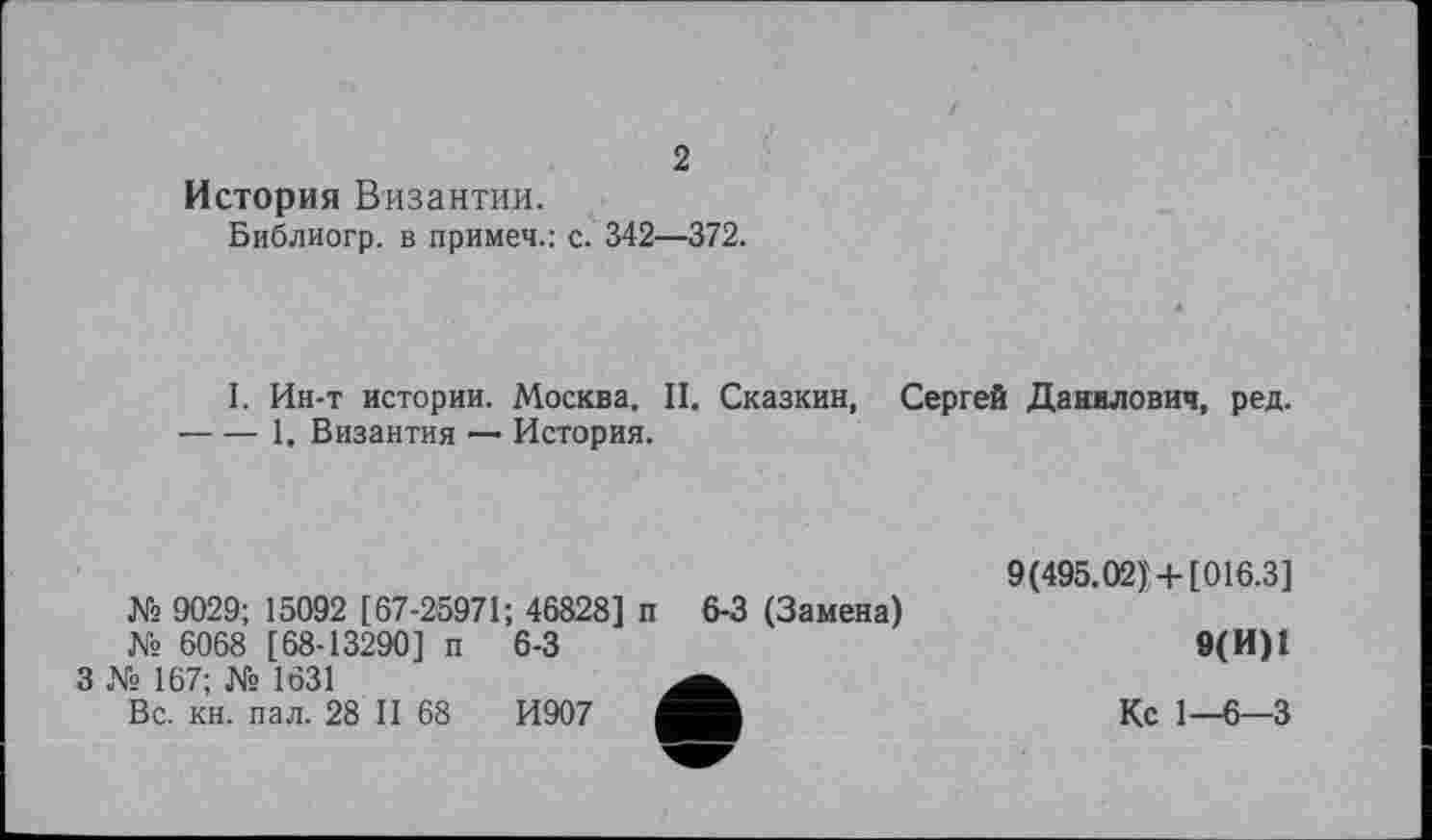 ﻿2
История Византии.
Библиогр. в примет.: с. 342—372.
I. Ин-т истории. Москва. II. Сказкин, Сергей Данилович, ред. ----1. Византия — История.
№ 9029; 15092 [67-25971; 46828] п 6-3 (Замена)
№ 6068 [68-13290] п
3 № 167; № 1631
Вс. кн. пал. 28 II 68
6-3
И907
9(495.02)'-4-[016.3]
9(И)1
Кс 1—6—3